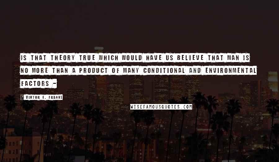 Viktor E. Frankl Quotes: Is that theory true which would have us believe that man is no more than a product of many conditional and environmental factors - 