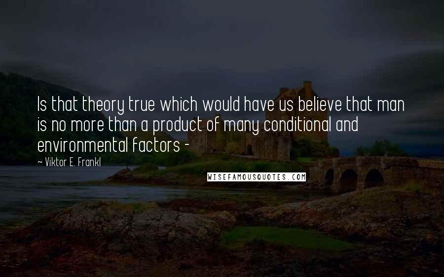 Viktor E. Frankl Quotes: Is that theory true which would have us believe that man is no more than a product of many conditional and environmental factors - 