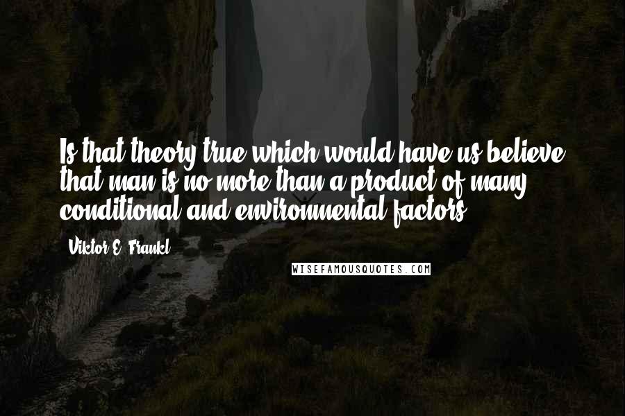 Viktor E. Frankl Quotes: Is that theory true which would have us believe that man is no more than a product of many conditional and environmental factors - 