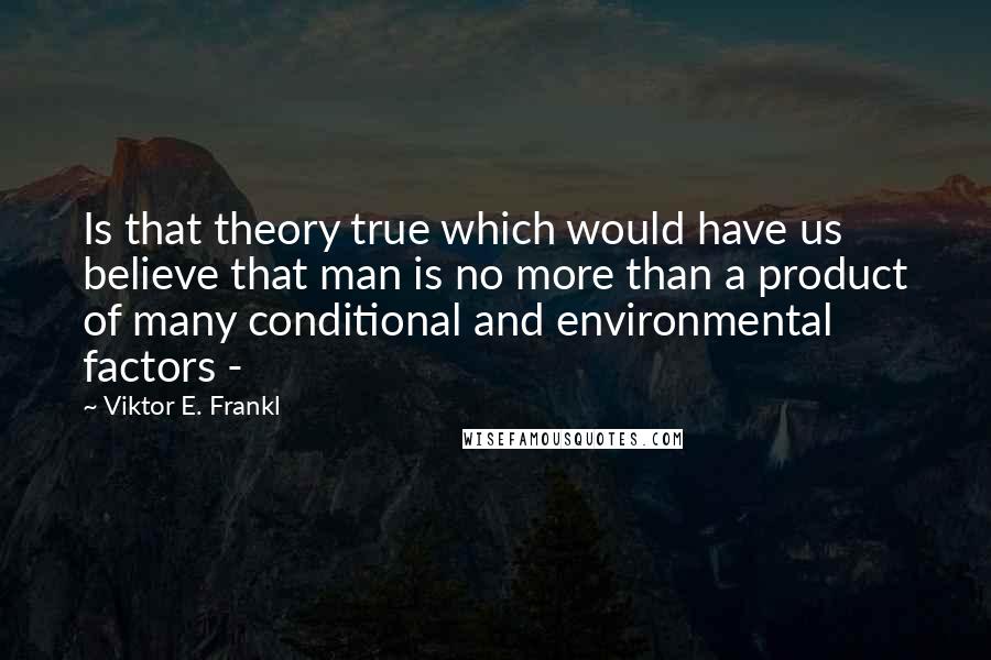 Viktor E. Frankl Quotes: Is that theory true which would have us believe that man is no more than a product of many conditional and environmental factors - 