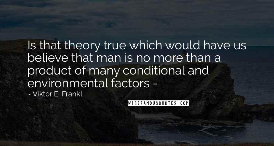 Viktor E. Frankl Quotes: Is that theory true which would have us believe that man is no more than a product of many conditional and environmental factors - 