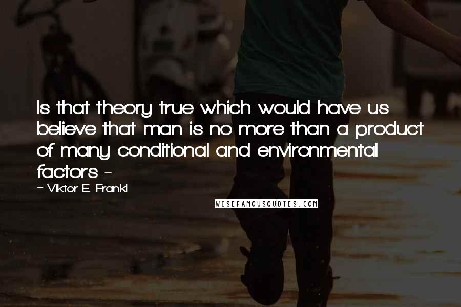 Viktor E. Frankl Quotes: Is that theory true which would have us believe that man is no more than a product of many conditional and environmental factors - 