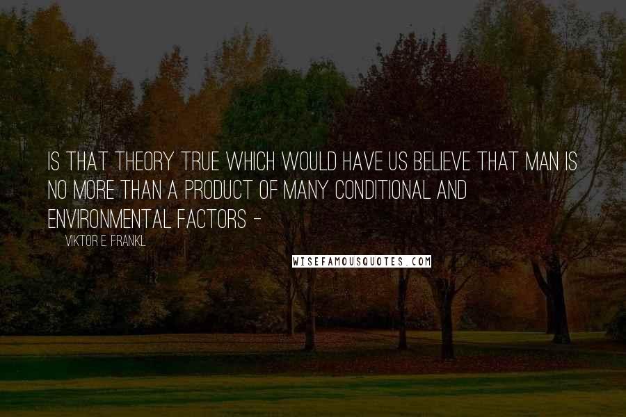 Viktor E. Frankl Quotes: Is that theory true which would have us believe that man is no more than a product of many conditional and environmental factors - 