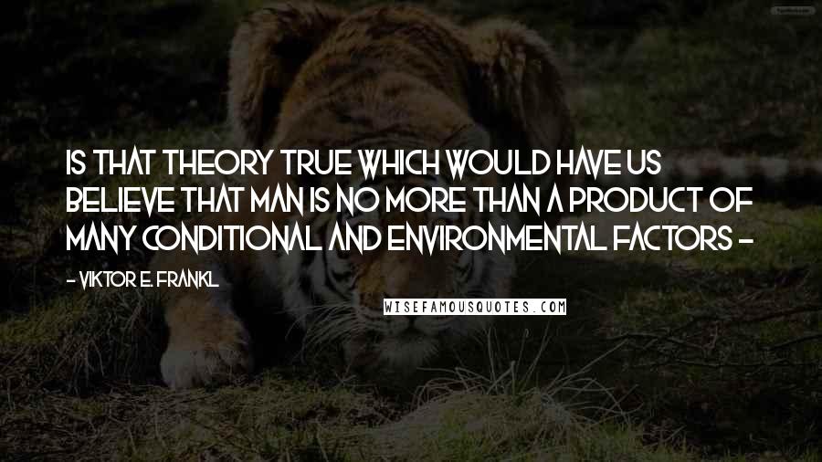 Viktor E. Frankl Quotes: Is that theory true which would have us believe that man is no more than a product of many conditional and environmental factors - 