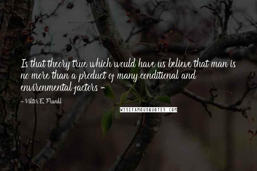 Viktor E. Frankl Quotes: Is that theory true which would have us believe that man is no more than a product of many conditional and environmental factors - 