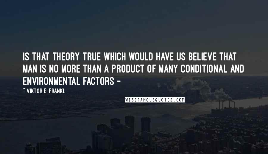 Viktor E. Frankl Quotes: Is that theory true which would have us believe that man is no more than a product of many conditional and environmental factors - 