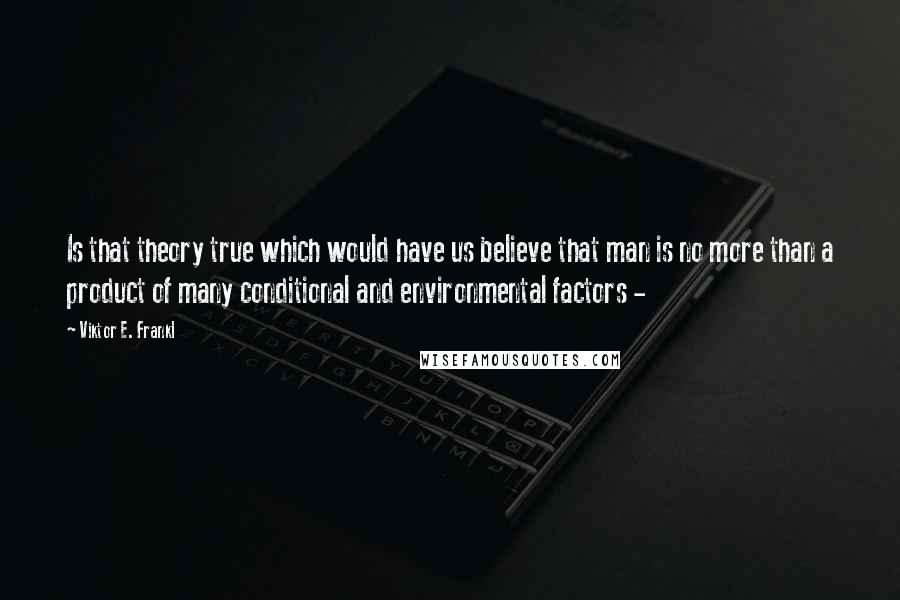 Viktor E. Frankl Quotes: Is that theory true which would have us believe that man is no more than a product of many conditional and environmental factors - 