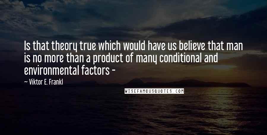 Viktor E. Frankl Quotes: Is that theory true which would have us believe that man is no more than a product of many conditional and environmental factors - 