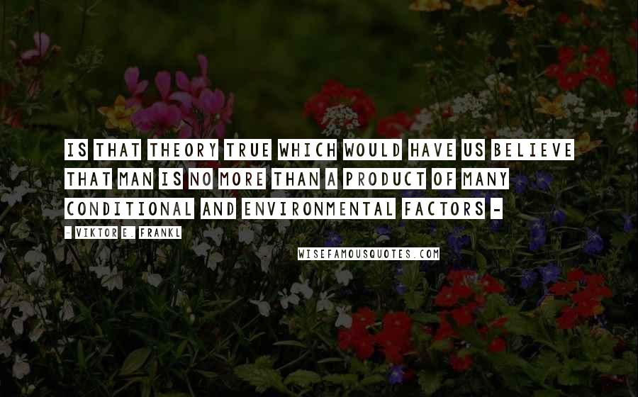 Viktor E. Frankl Quotes: Is that theory true which would have us believe that man is no more than a product of many conditional and environmental factors - 