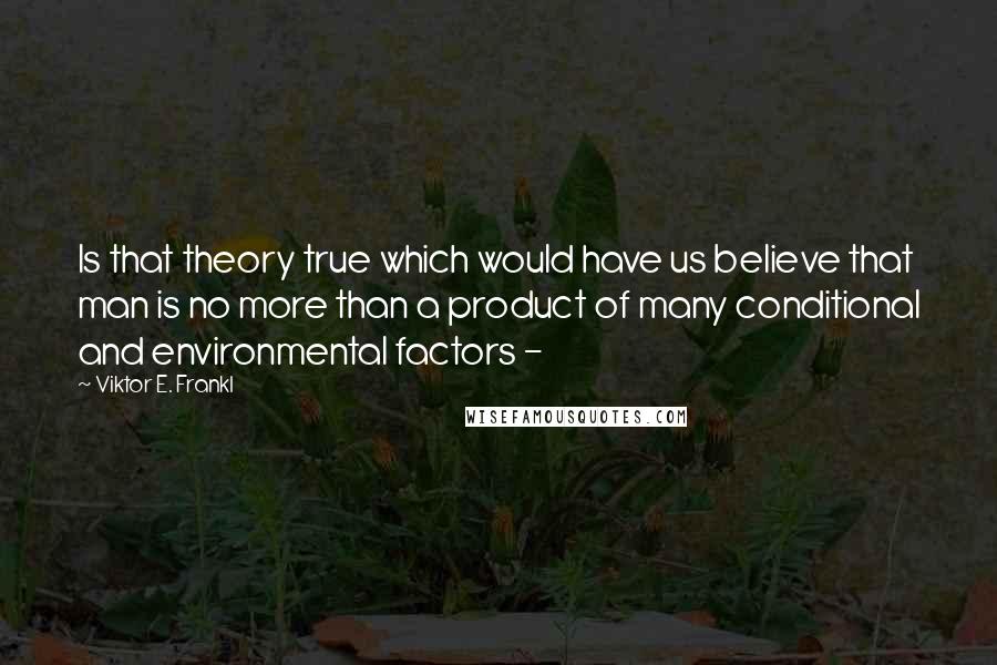 Viktor E. Frankl Quotes: Is that theory true which would have us believe that man is no more than a product of many conditional and environmental factors - 