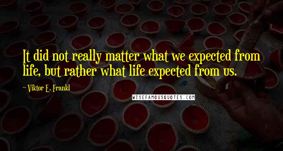 Viktor E. Frankl Quotes: It did not really matter what we expected from life, but rather what life expected from us.
