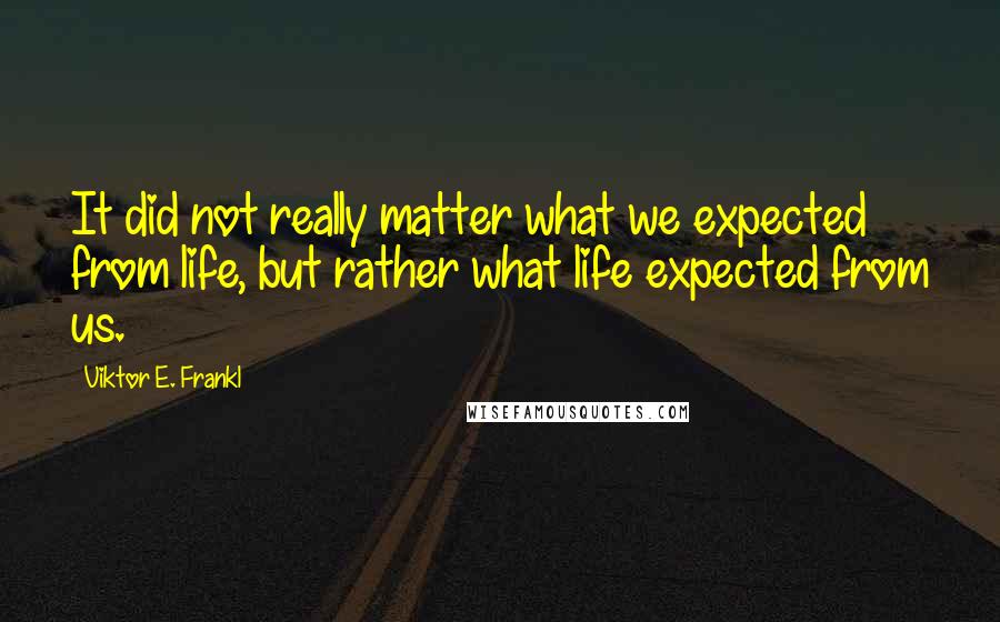 Viktor E. Frankl Quotes: It did not really matter what we expected from life, but rather what life expected from us.