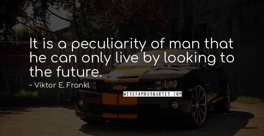 Viktor E. Frankl Quotes: It is a peculiarity of man that he can only live by looking to the future.