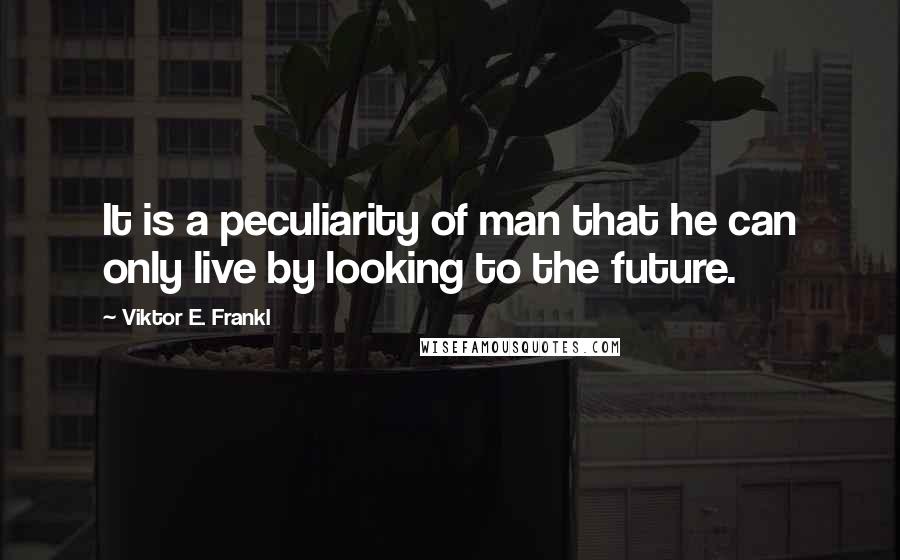 Viktor E. Frankl Quotes: It is a peculiarity of man that he can only live by looking to the future.