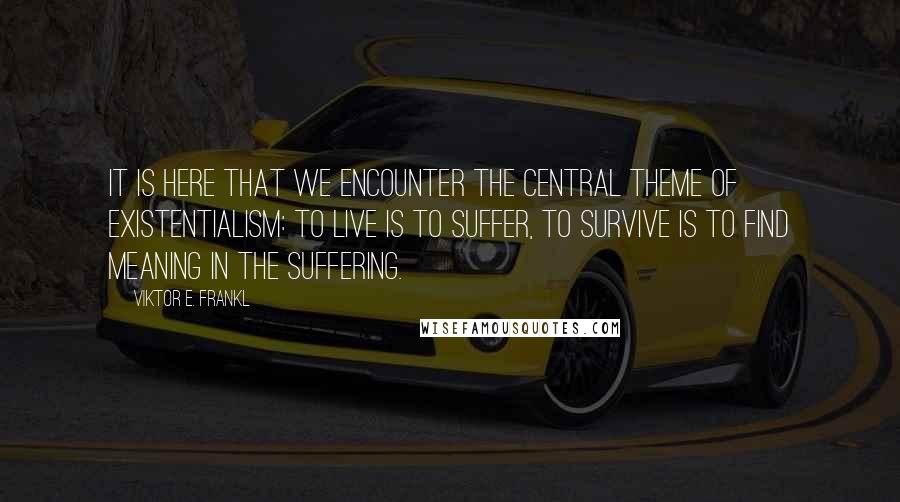 Viktor E. Frankl Quotes: It is here that we encounter the central theme of existentialism: to live is to suffer, to survive is to find meaning in the suffering.