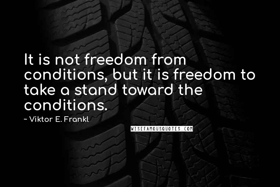 Viktor E. Frankl Quotes: It is not freedom from conditions, but it is freedom to take a stand toward the conditions.