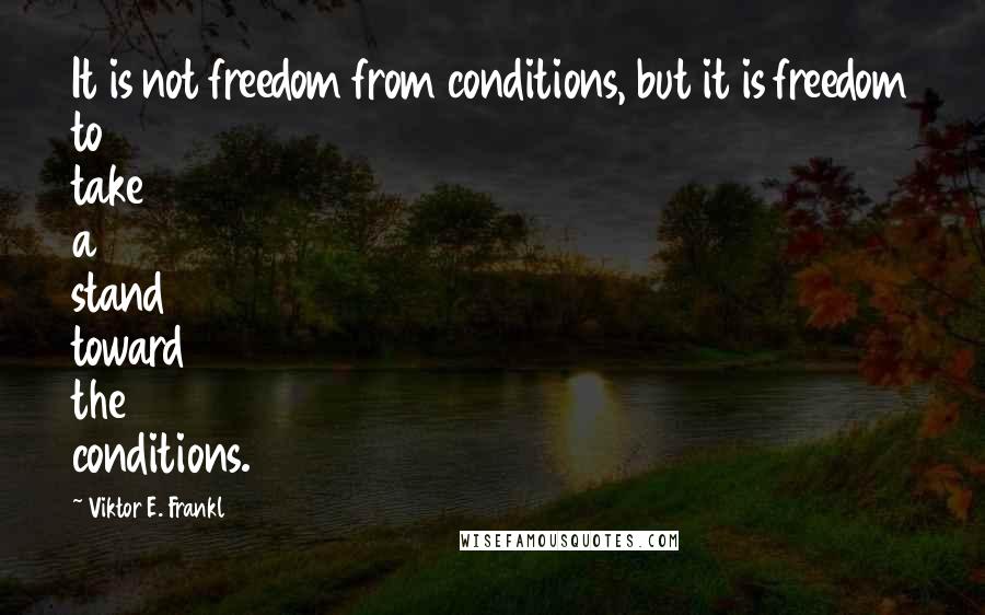 Viktor E. Frankl Quotes: It is not freedom from conditions, but it is freedom to take a stand toward the conditions.