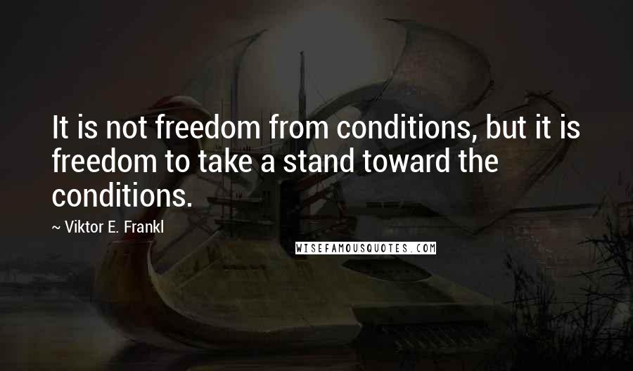 Viktor E. Frankl Quotes: It is not freedom from conditions, but it is freedom to take a stand toward the conditions.