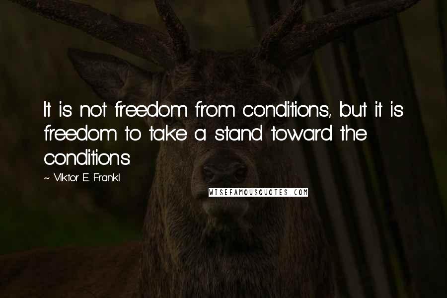 Viktor E. Frankl Quotes: It is not freedom from conditions, but it is freedom to take a stand toward the conditions.