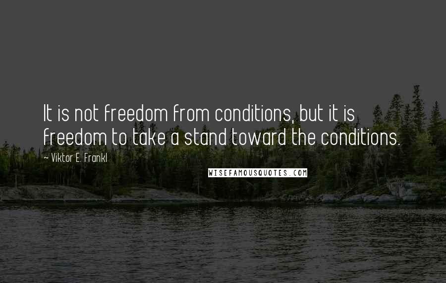 Viktor E. Frankl Quotes: It is not freedom from conditions, but it is freedom to take a stand toward the conditions.