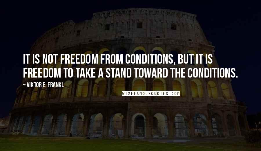 Viktor E. Frankl Quotes: It is not freedom from conditions, but it is freedom to take a stand toward the conditions.