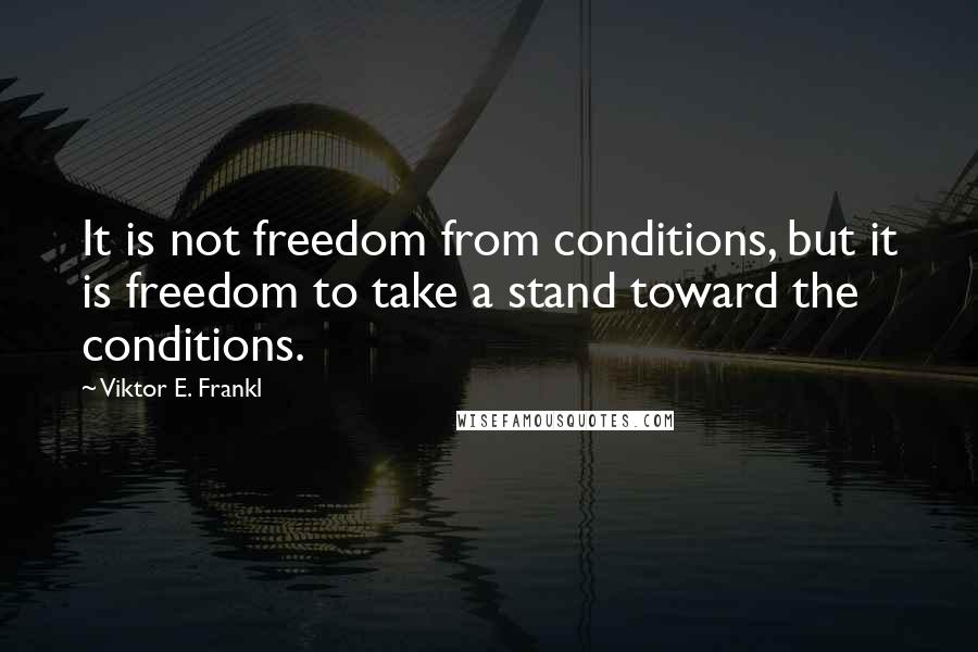 Viktor E. Frankl Quotes: It is not freedom from conditions, but it is freedom to take a stand toward the conditions.