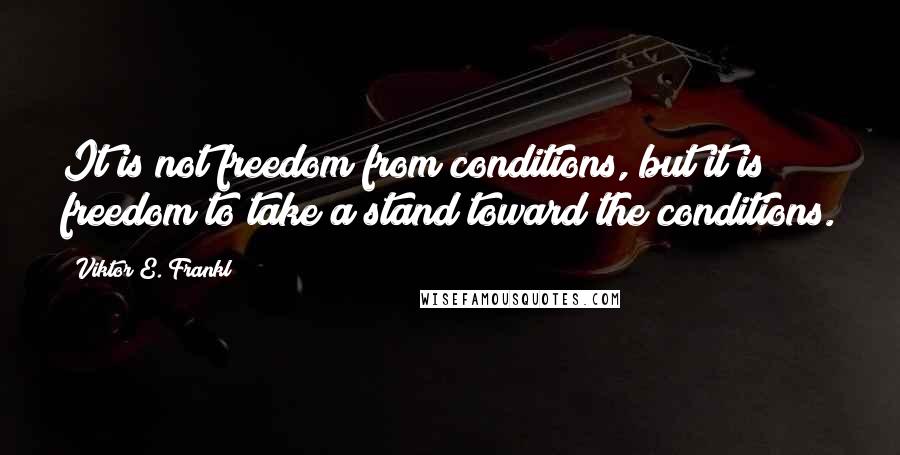 Viktor E. Frankl Quotes: It is not freedom from conditions, but it is freedom to take a stand toward the conditions.