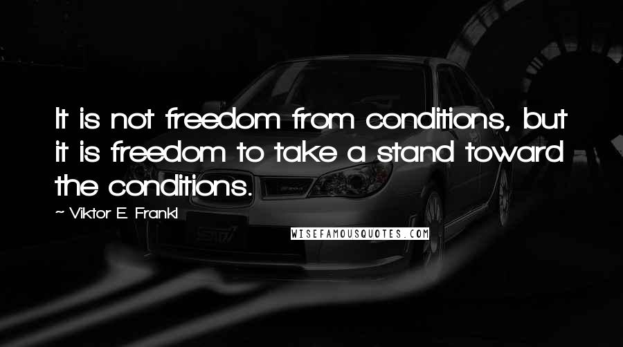 Viktor E. Frankl Quotes: It is not freedom from conditions, but it is freedom to take a stand toward the conditions.