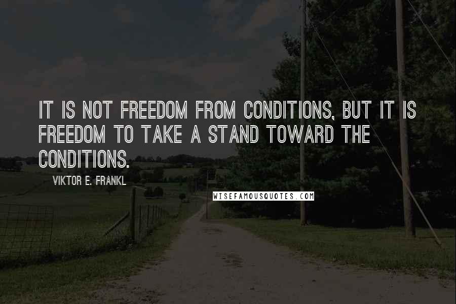 Viktor E. Frankl Quotes: It is not freedom from conditions, but it is freedom to take a stand toward the conditions.