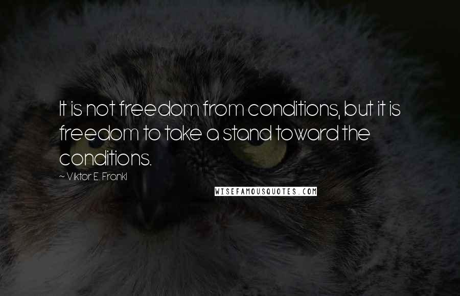 Viktor E. Frankl Quotes: It is not freedom from conditions, but it is freedom to take a stand toward the conditions.