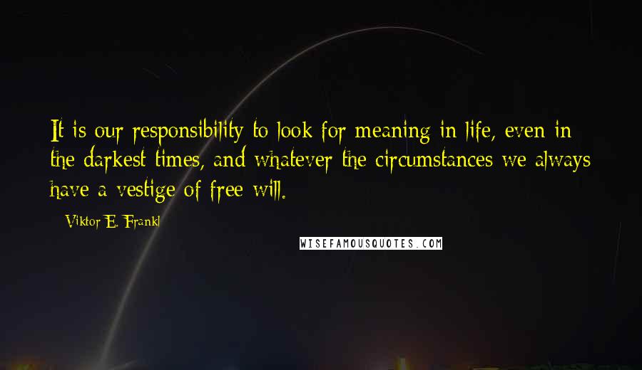 Viktor E. Frankl Quotes: It is our responsibility to look for meaning in life, even in the darkest times, and whatever the circumstances we always have a vestige of free will.