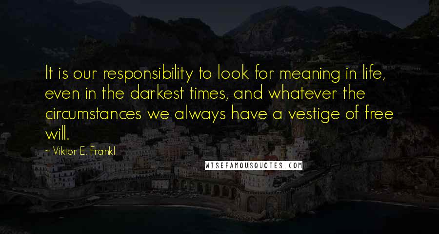 Viktor E. Frankl Quotes: It is our responsibility to look for meaning in life, even in the darkest times, and whatever the circumstances we always have a vestige of free will.