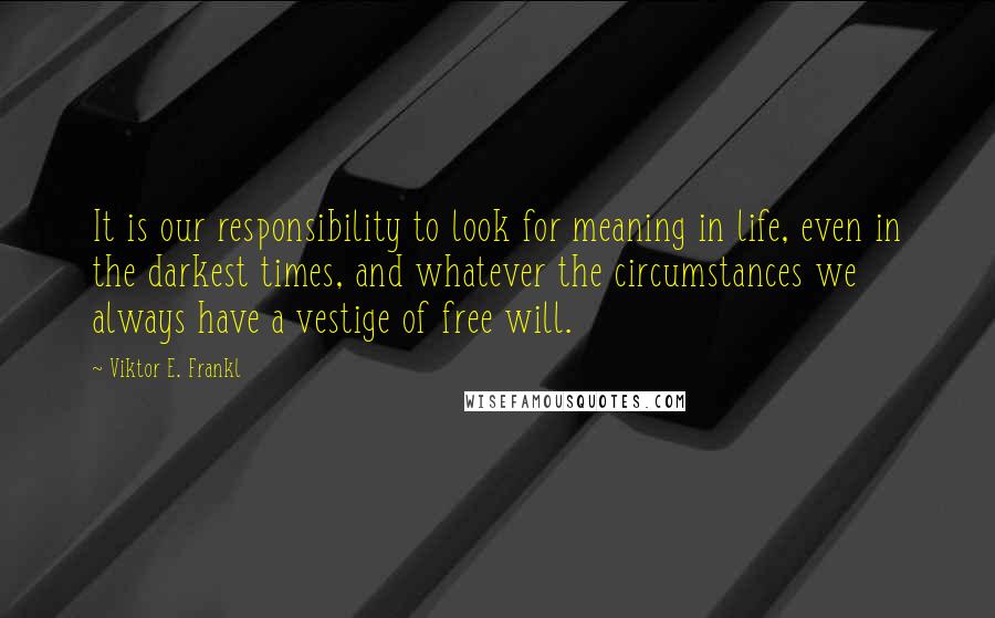 Viktor E. Frankl Quotes: It is our responsibility to look for meaning in life, even in the darkest times, and whatever the circumstances we always have a vestige of free will.