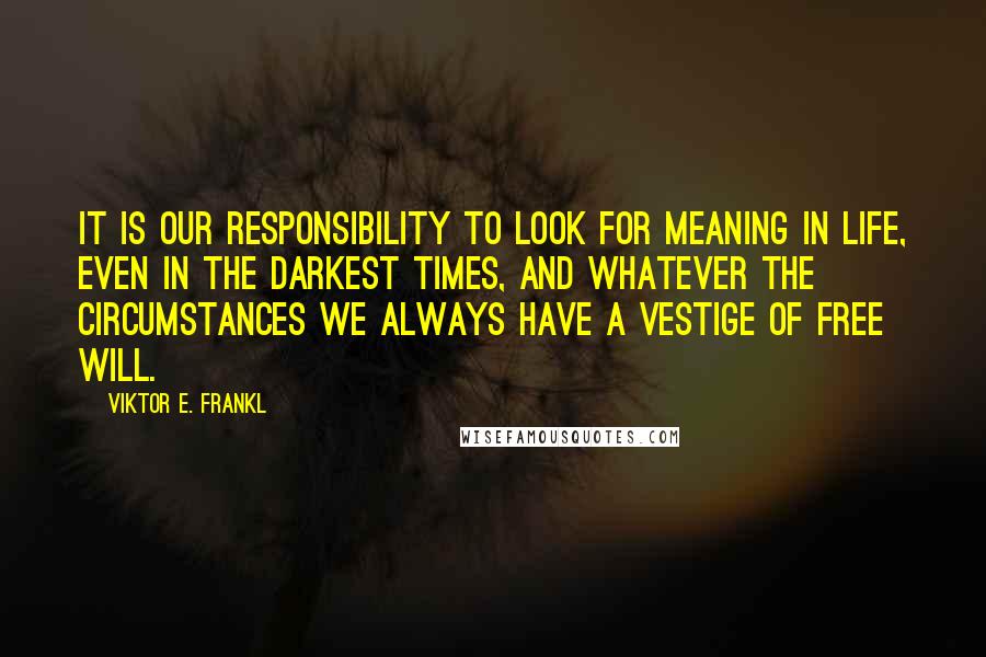 Viktor E. Frankl Quotes: It is our responsibility to look for meaning in life, even in the darkest times, and whatever the circumstances we always have a vestige of free will.