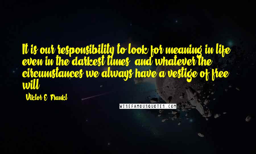 Viktor E. Frankl Quotes: It is our responsibility to look for meaning in life, even in the darkest times, and whatever the circumstances we always have a vestige of free will.