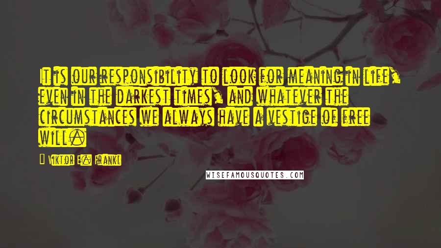 Viktor E. Frankl Quotes: It is our responsibility to look for meaning in life, even in the darkest times, and whatever the circumstances we always have a vestige of free will.