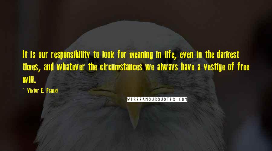 Viktor E. Frankl Quotes: It is our responsibility to look for meaning in life, even in the darkest times, and whatever the circumstances we always have a vestige of free will.