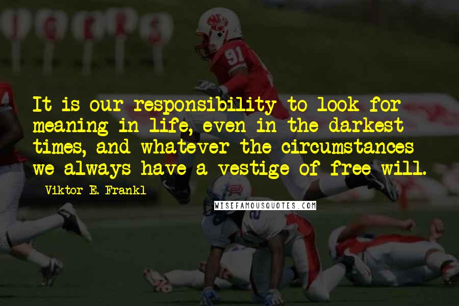 Viktor E. Frankl Quotes: It is our responsibility to look for meaning in life, even in the darkest times, and whatever the circumstances we always have a vestige of free will.