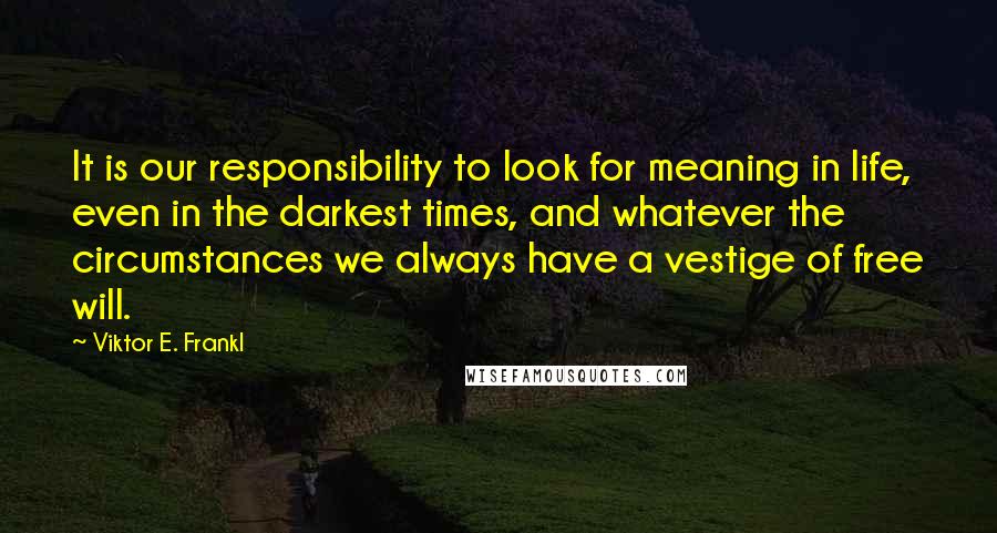 Viktor E. Frankl Quotes: It is our responsibility to look for meaning in life, even in the darkest times, and whatever the circumstances we always have a vestige of free will.