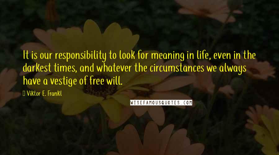 Viktor E. Frankl Quotes: It is our responsibility to look for meaning in life, even in the darkest times, and whatever the circumstances we always have a vestige of free will.