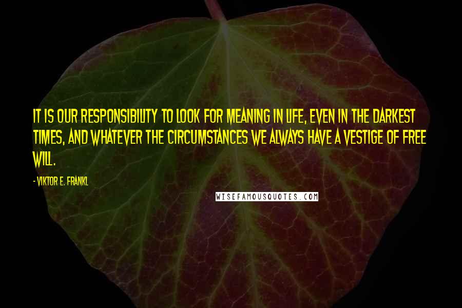 Viktor E. Frankl Quotes: It is our responsibility to look for meaning in life, even in the darkest times, and whatever the circumstances we always have a vestige of free will.