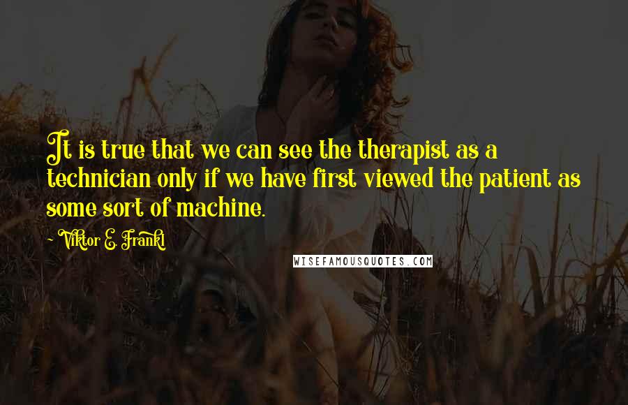 Viktor E. Frankl Quotes: It is true that we can see the therapist as a technician only if we have first viewed the patient as some sort of machine.