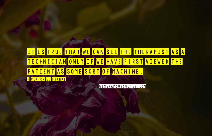 Viktor E. Frankl Quotes: It is true that we can see the therapist as a technician only if we have first viewed the patient as some sort of machine.