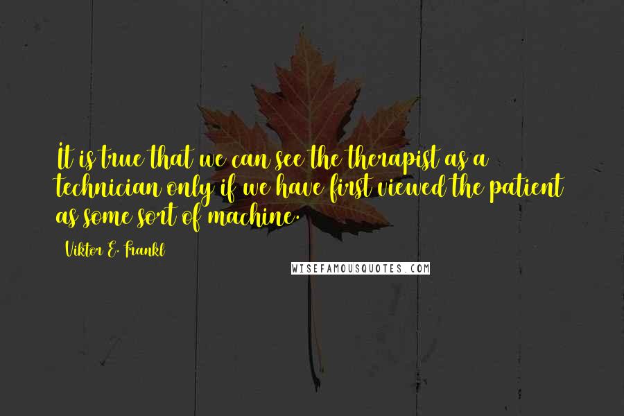 Viktor E. Frankl Quotes: It is true that we can see the therapist as a technician only if we have first viewed the patient as some sort of machine.