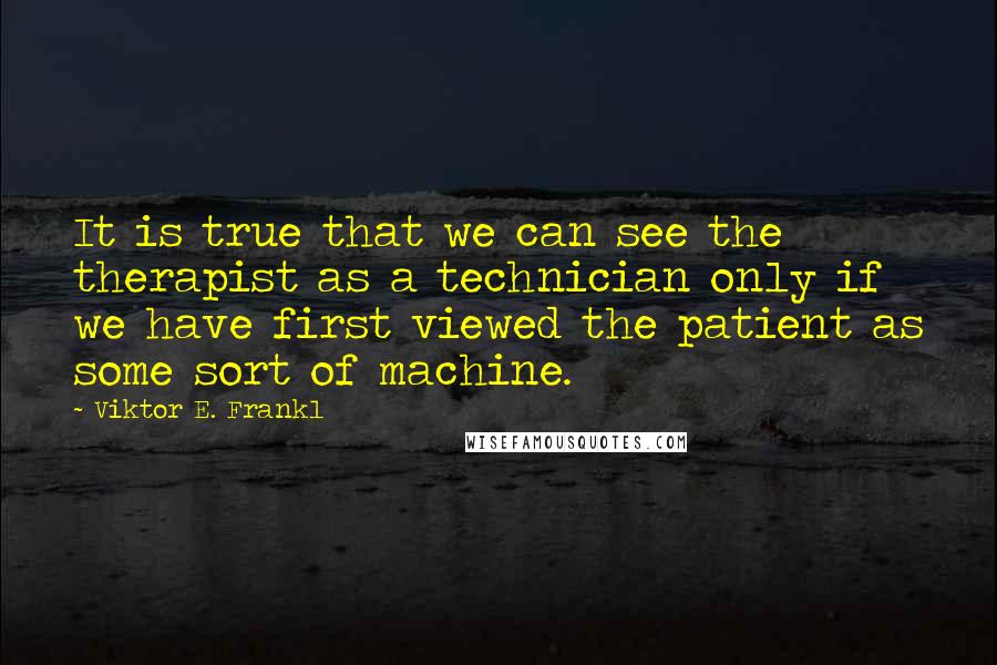 Viktor E. Frankl Quotes: It is true that we can see the therapist as a technician only if we have first viewed the patient as some sort of machine.