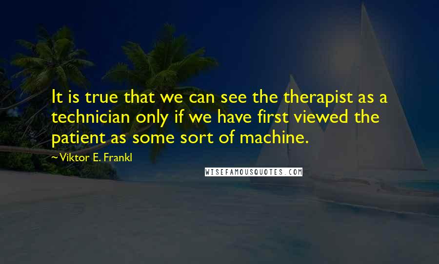 Viktor E. Frankl Quotes: It is true that we can see the therapist as a technician only if we have first viewed the patient as some sort of machine.