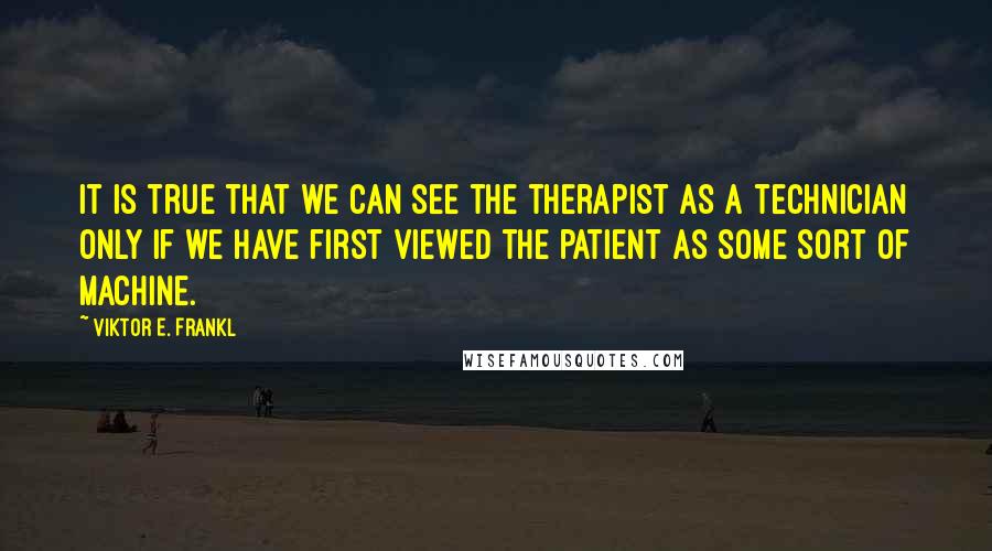 Viktor E. Frankl Quotes: It is true that we can see the therapist as a technician only if we have first viewed the patient as some sort of machine.