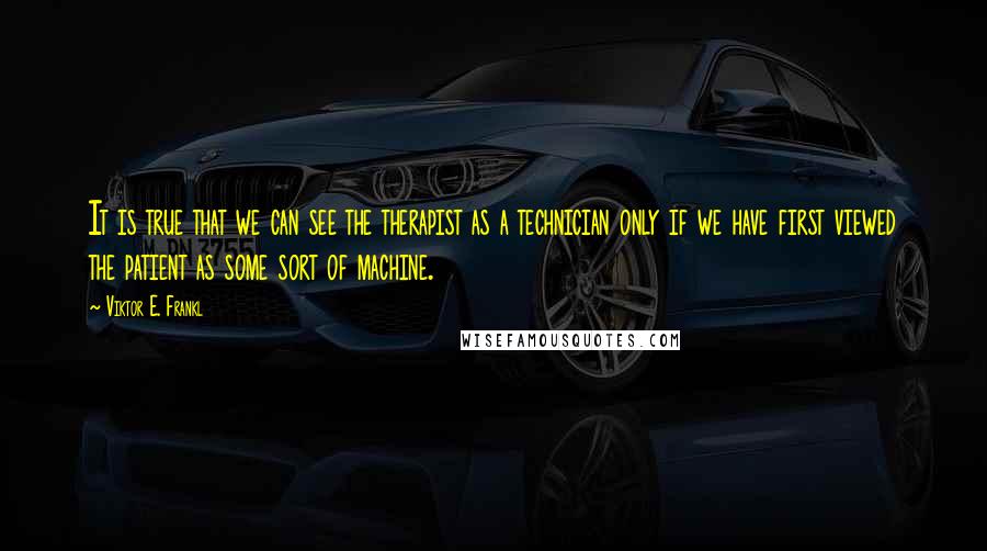 Viktor E. Frankl Quotes: It is true that we can see the therapist as a technician only if we have first viewed the patient as some sort of machine.