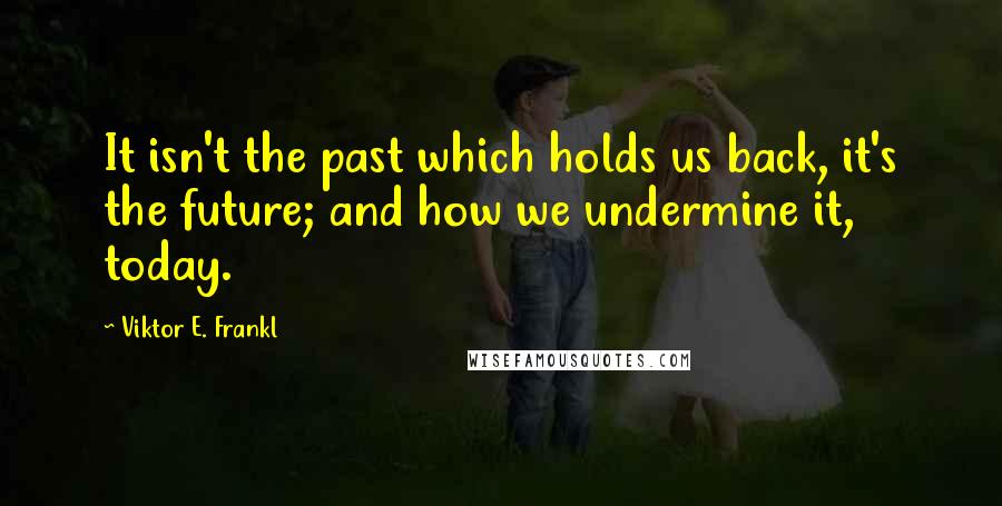 Viktor E. Frankl Quotes: It isn't the past which holds us back, it's the future; and how we undermine it, today.