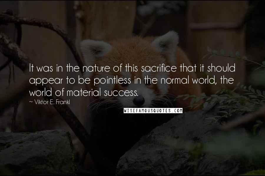 Viktor E. Frankl Quotes: It was in the nature of this sacrifice that it should appear to be pointless in the normal world, the world of material success.